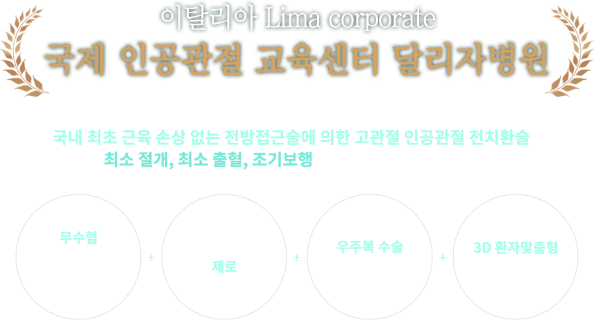 이탈리아 Lima corporate 국제 인공관절 교육센터 달리자병원, 달리자병원의 인공관절 수술은 국내 최초 근육 손상 없는 전방접근술에 의한 고관절 인공관절 전치환술로 최소절개, 최소 출혈, 조기보행으로 빠른 회복을 도와드립니다. 무수형 인공관절 전치활술 + 수술 감염 제로 + 우주복 수술 시스템 + 3D 환자맞춤형 인공관절